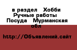  в раздел : Хобби. Ручные работы » Посуда . Мурманская обл.